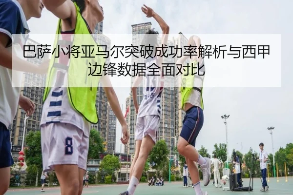 巴萨小将亚马尔突破成功率解析与西甲边锋数据全面对比