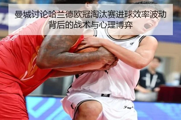 曼城讨论哈兰德欧冠淘汰赛进球效率波动背后的战术与心理博弈