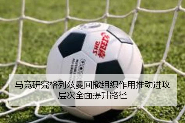 马竞研究格列兹曼回撤组织作用推动进攻层次全面提升路径