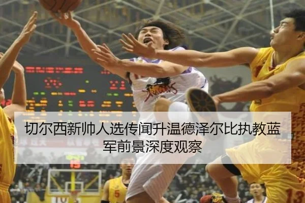 切尔西新帅人选传闻升温德泽尔比执教蓝军前景深度观察