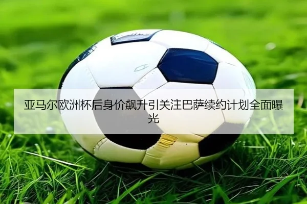 亚马尔欧洲杯后身价飙升引关注巴萨续约计划全面曝光